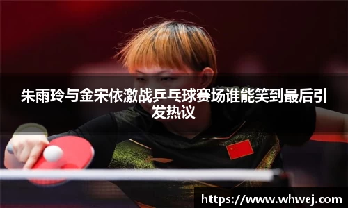 朱雨玲与金宋依激战乒乓球赛场谁能笑到最后引发热议